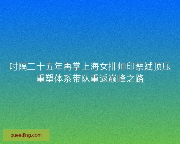 时隔二十五年再掌上海女排帅印蔡斌顶压重塑体系带队重返巅峰之路
